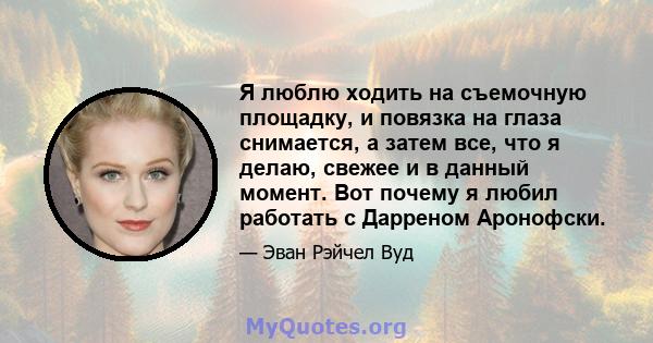 Я люблю ходить на съемочную площадку, и повязка на глаза снимается, а затем все, что я делаю, свежее и в данный момент. Вот почему я любил работать с Дарреном Аронофски.