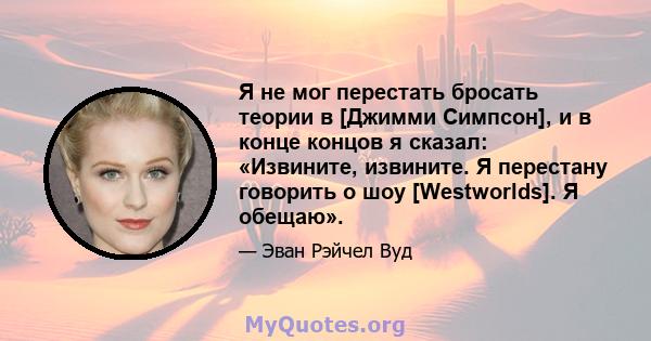 Я не мог перестать бросать теории в [Джимми Симпсон], и в конце концов я сказал: «Извините, извините. Я перестану говорить о шоу [Westworlds]. Я обещаю».