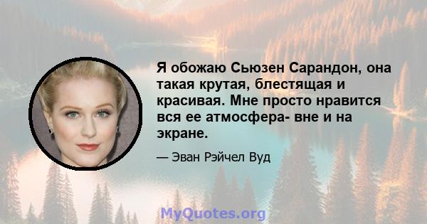 Я обожаю Сьюзен Сарандон, она такая крутая, блестящая и красивая. Мне просто нравится вся ее атмосфера- вне и на экране.