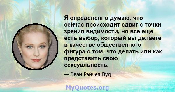 Я определенно думаю, что сейчас происходит сдвиг с точки зрения видимости, но все еще есть выбор, который вы делаете в качестве общественного фигура о том, что делать или как представить свою сексуальность.