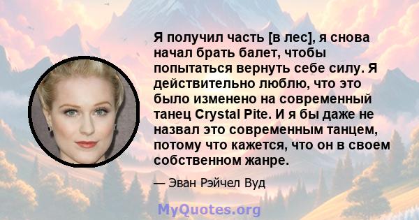 Я получил часть [в лес], я снова начал брать балет, чтобы попытаться вернуть себе силу. Я действительно люблю, что это было изменено на современный танец Crystal Pite. И я бы даже не назвал это современным танцем,