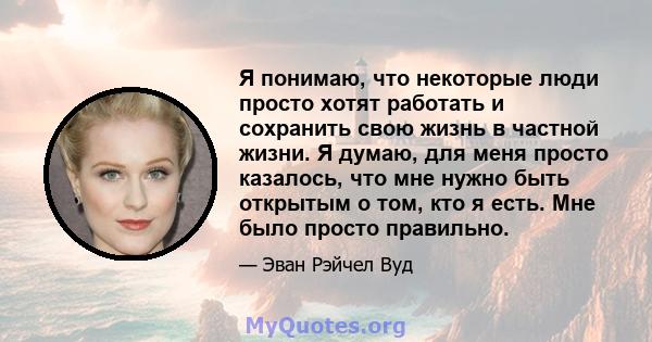 Я понимаю, что некоторые люди просто хотят работать и сохранить свою жизнь в частной жизни. Я думаю, для меня просто казалось, что мне нужно быть открытым о том, кто я есть. Мне было просто правильно.