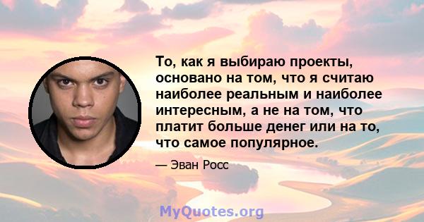 То, как я выбираю проекты, основано на том, что я считаю наиболее реальным и наиболее интересным, а не на том, что платит больше денег или на то, что самое популярное.