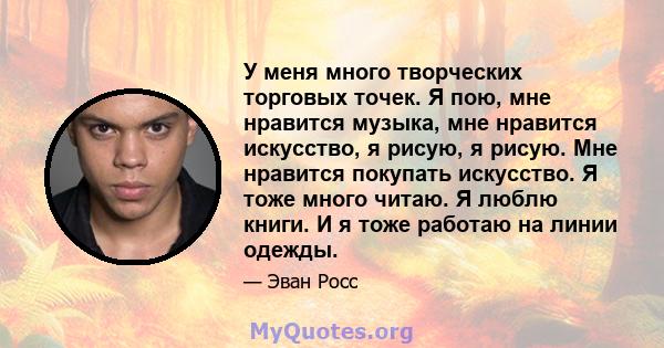 У меня много творческих торговых точек. Я пою, мне нравится музыка, мне нравится искусство, я рисую, я рисую. Мне нравится покупать искусство. Я тоже много читаю. Я люблю книги. И я тоже работаю на линии одежды.