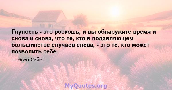 Глупость - это роскошь, и вы обнаружите время и снова и снова, что те, кто в подавляющем большинстве случаев слева, - это те, кто может позволить себе.