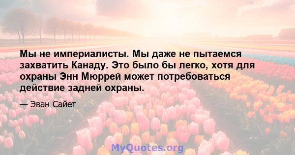 Мы не империалисты. Мы даже не пытаемся захватить Канаду. Это было бы легко, хотя для охраны Энн Мюррей может потребоваться действие задней охраны.