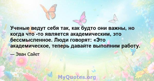 Ученые ведут себя так, как будто они важны, но когда что -то является академическим, это бессмысленное. Люди говорят: «Это академическое, теперь давайте выполним работу.