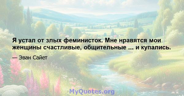 Я устал от злых феминисток. Мне нравятся мои женщины счастливые, общительные ... и купались.