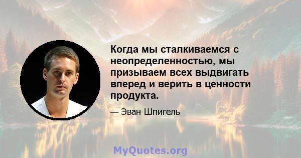 Когда мы сталкиваемся с неопределенностью, мы призываем всех выдвигать вперед и верить в ценности продукта.