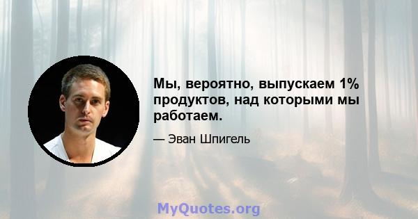 Мы, вероятно, выпускаем 1% продуктов, над которыми мы работаем.