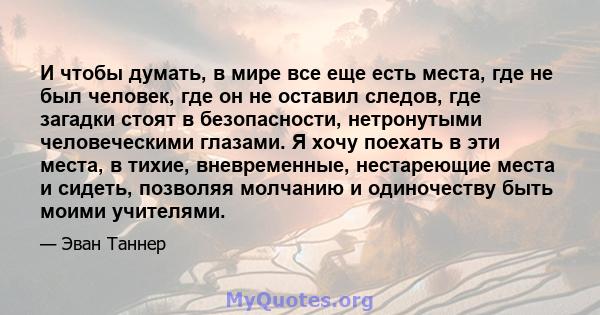 И чтобы думать, в мире все еще есть места, где не был человек, где он не оставил следов, где загадки стоят в безопасности, нетронутыми человеческими глазами. Я хочу поехать в эти места, в тихие, вневременные,