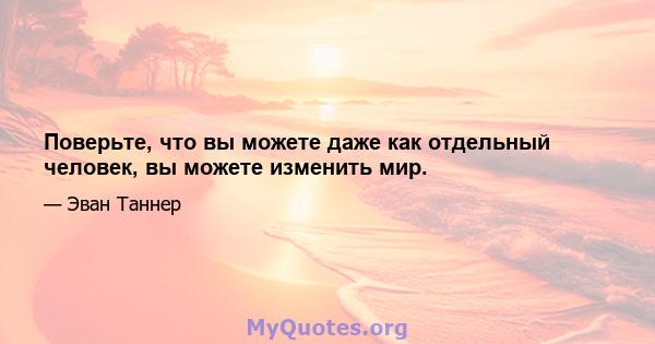 Поверьте, что вы можете даже как отдельный человек, вы можете изменить мир.