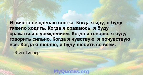 Я ничего не сделаю слегка. Когда я иду, я буду тяжело ходить. Когда я сражаюсь, я буду сражаться с убеждением. Когда я говорю, я буду говорить сильно. Когда я чувствую, я почувствую все. Когда я люблю, я буду любить со