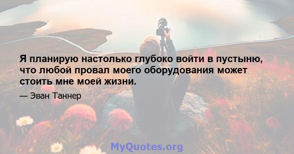 Я планирую настолько глубоко войти в пустыню, что любой провал моего оборудования может стоить мне моей жизни.