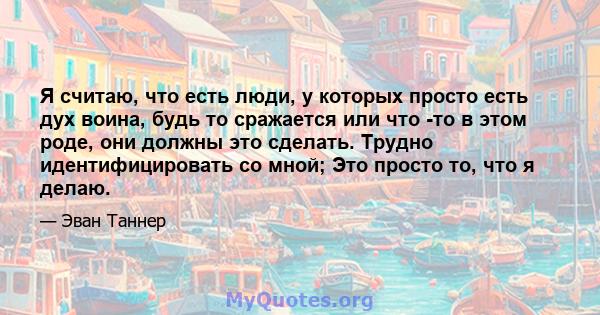 Я считаю, что есть люди, у которых просто есть дух воина, будь то сражается или что -то в этом роде, они должны это сделать. Трудно идентифицировать со мной; Это просто то, что я делаю.