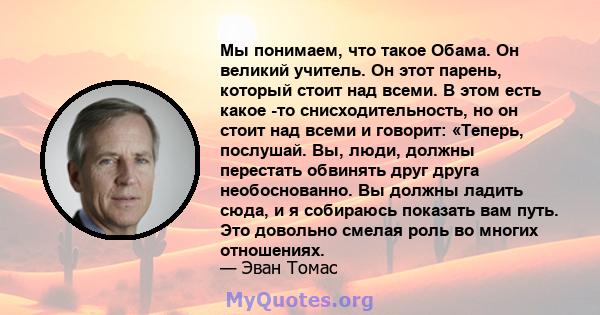 Мы понимаем, что такое Обама. Он великий учитель. Он этот парень, который стоит над всеми. В этом есть какое -то снисходительность, но он стоит над всеми и говорит: «Теперь, послушай. Вы, люди, должны перестать обвинять 