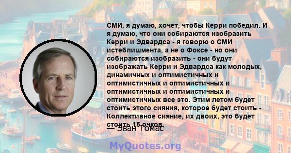 СМИ, я думаю, хочет, чтобы Керри победил. И я думаю, что они собираются изобразить Керри и Эдвардса - я говорю о СМИ истеблишмента, а не о Фоксе - но они собираются изобразить - они будут изображать Керри и Эдвардса как 