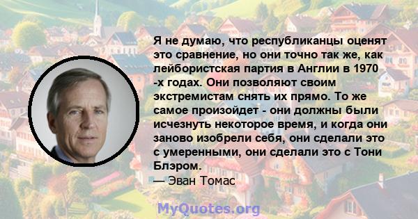 Я не думаю, что республиканцы оценят это сравнение, но они точно так же, как лейбористская партия в Англии в 1970 -х годах. Они позволяют своим экстремистам снять их прямо. То же самое произойдет - они должны были