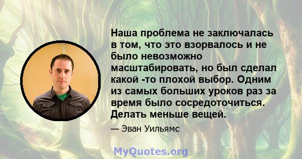 Наша проблема не заключалась в том, что это взорвалось и не было невозможно масштабировать, но был сделал какой -то плохой выбор. Одним из самых больших уроков раз за время было сосредоточиться. Делать меньше вещей.