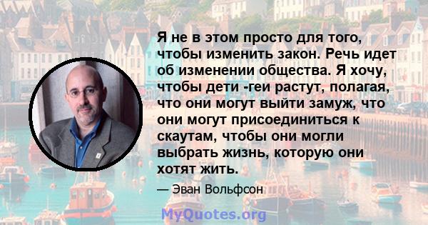 Я не в этом просто для того, чтобы изменить закон. Речь идет об изменении общества. Я хочу, чтобы дети -геи растут, полагая, что они могут выйти замуж, что они могут присоединиться к скаутам, чтобы они могли выбрать