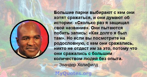 Большие парни выбирают с кем они хотят сражаться, и они думают об истории: «Сколько раз я защищал свой название». Они пытаются побить запись: «Как долго я был там». Но если вы посмотрите на родословную, с кем они