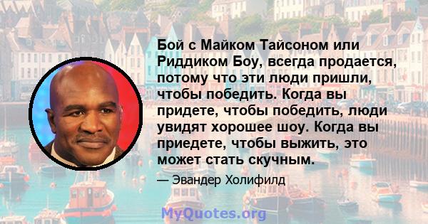 Бой с Майком Тайсоном или Риддиком Боу, всегда продается, потому что эти люди пришли, чтобы победить. Когда вы придете, чтобы победить, люди увидят хорошее шоу. Когда вы приедете, чтобы выжить, это может стать скучным.