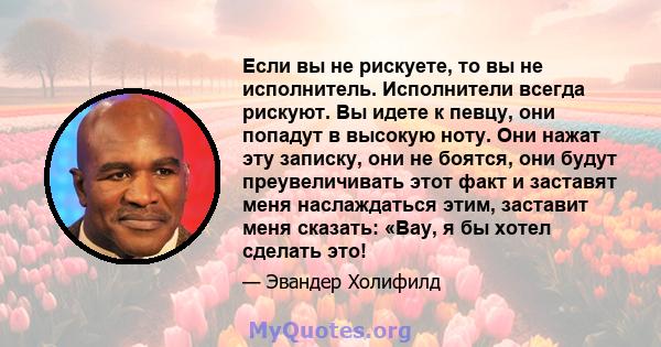 Если вы не рискуете, то вы не исполнитель. Исполнители всегда рискуют. Вы идете к певцу, они попадут в высокую ноту. Они нажат эту записку, они не боятся, они будут преувеличивать этот факт и заставят меня наслаждаться