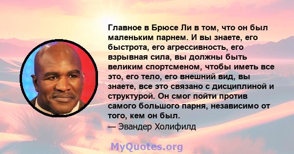 Главное в Брюсе Ли в том, что он был маленьким парнем. И вы знаете, его быстрота, его агрессивность, его взрывная сила, вы должны быть великим спортсменом, чтобы иметь все это, его тело, его внешний вид, вы знаете, все