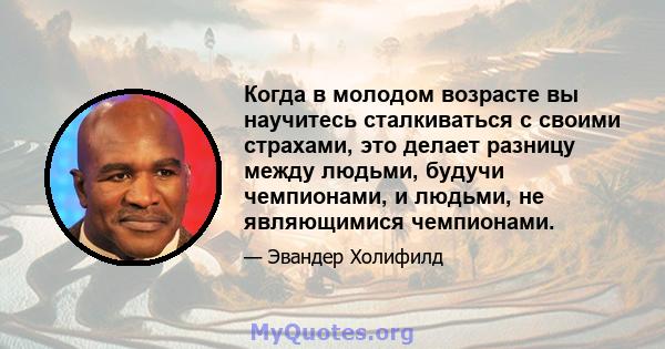 Когда в молодом возрасте вы научитесь сталкиваться с своими страхами, это делает разницу между людьми, будучи чемпионами, и людьми, не являющимися чемпионами.