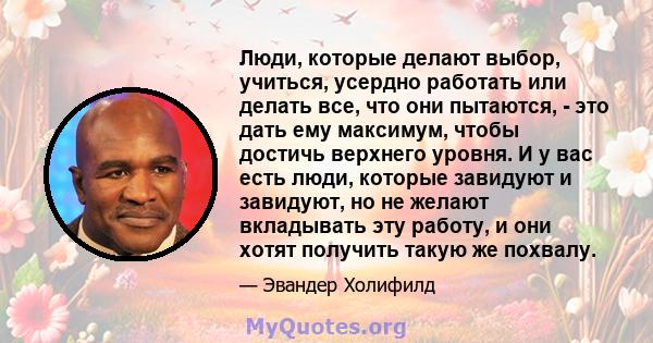 Люди, которые делают выбор, учиться, усердно работать или делать все, что они пытаются, - это дать ему максимум, чтобы достичь верхнего уровня. И у вас есть люди, которые завидуют и завидуют, но не желают вкладывать эту 