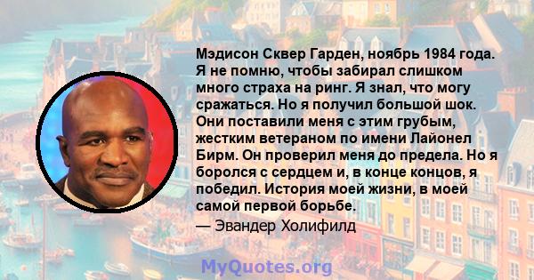 Мэдисон Сквер Гарден, ноябрь 1984 года. Я не помню, чтобы забирал слишком много страха на ринг. Я знал, что могу сражаться. Но я получил большой шок. Они поставили меня с этим грубым, жестким ветераном по имени Лайонел