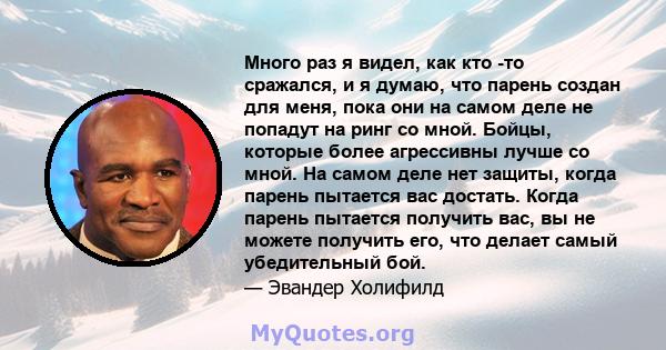 Много раз я видел, как кто -то сражался, и я думаю, что парень создан для меня, пока они на самом деле не попадут на ринг со мной. Бойцы, которые более агрессивны лучше со мной. На самом деле нет защиты, когда парень