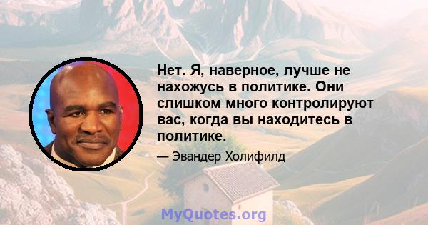 Нет. Я, наверное, лучше не нахожусь в политике. Они слишком много контролируют вас, когда вы находитесь в политике.