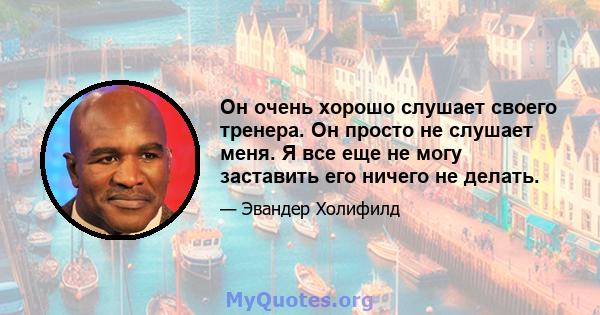 Он очень хорошо слушает своего тренера. Он просто не слушает меня. Я все еще не могу заставить его ничего не делать.