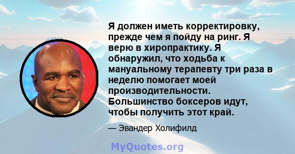 Я должен иметь корректировку, прежде чем я пойду на ринг. Я верю в хиропрактику. Я обнаружил, что ходьба к мануальному терапевту три раза в неделю помогает моей производительности. Большинство боксеров идут, чтобы