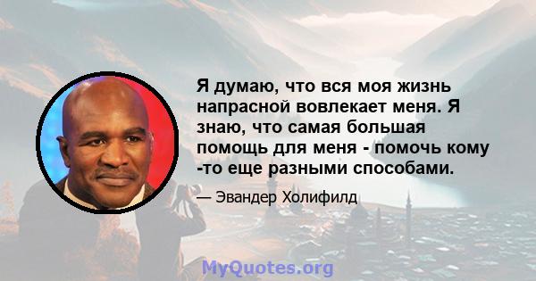 Я думаю, что вся моя жизнь напрасной вовлекает меня. Я знаю, что самая большая помощь для меня - помочь кому -то еще разными способами.