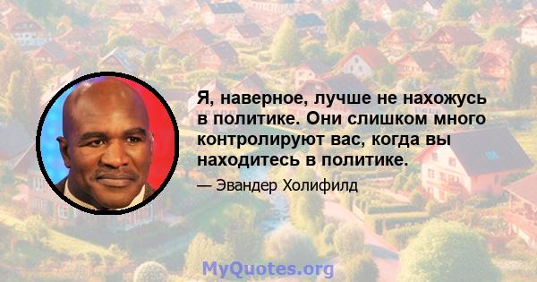 Я, наверное, лучше не нахожусь в политике. Они слишком много контролируют вас, когда вы находитесь в политике.