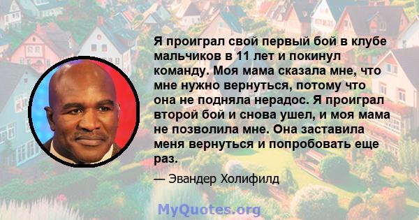 Я проиграл свой первый бой в клубе мальчиков в 11 лет и покинул команду. Моя мама сказала мне, что мне нужно вернуться, потому что она не подняла нерадос. Я проиграл второй бой и снова ушел, и моя мама не позволила мне. 