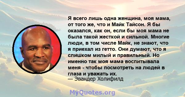 Я всего лишь одна женщина, моя мама, от того же, что и Майк Тайсон. Я бы оказался, как он, если бы моя мама не была такой жесткой и сильной. Многие люди, в том числе Майк, не знают, что я приехал из гетто. Они думают,