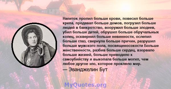 Напиток пролил больше крови, повесил больше крепа, продавал больше домов, погрузил больше людей в банкротство, вооружил больше злодеев, убил больше детей, обрушил больше обручальных колец, осквернил больше невинности,