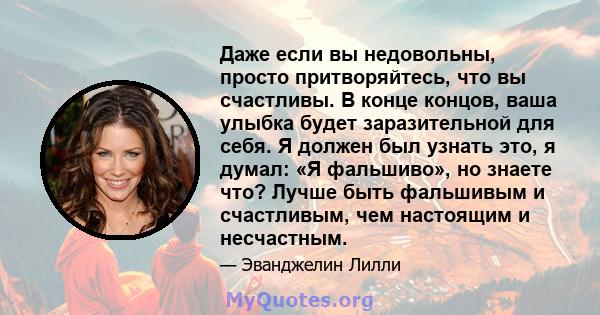 Даже если вы недовольны, просто притворяйтесь, что вы счастливы. В конце концов, ваша улыбка будет заразительной для себя. Я должен был узнать это, я думал: «Я фальшиво», но знаете что? Лучше быть фальшивым и