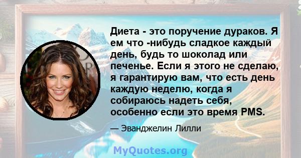 Диета - это поручение дураков. Я ем что -нибудь сладкое каждый день, будь то шоколад или печенье. Если я этого не сделаю, я гарантирую вам, что есть день каждую неделю, когда я собираюсь надеть себя, особенно если это