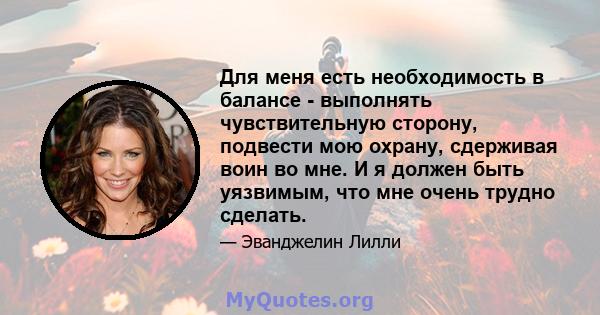 Для меня есть необходимость в балансе - выполнять чувствительную сторону, подвести мою охрану, сдерживая воин во мне. И я должен быть уязвимым, что мне очень трудно сделать.