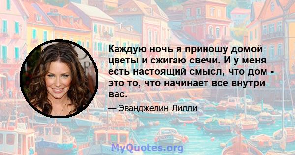 Каждую ночь я приношу домой цветы и сжигаю свечи. И у меня есть настоящий смысл, что дом - это то, что начинает все внутри вас.