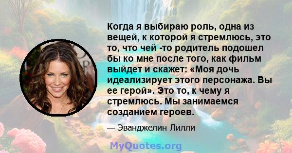 Когда я выбираю роль, одна из вещей, к которой я стремлюсь, это то, что чей -то родитель подошел бы ко мне после того, как фильм выйдет и скажет: «Моя дочь идеализирует этого персонажа. Вы ее герой». Это то, к чему я