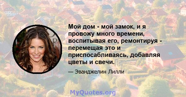 Мой дом - мой замок, и я провожу много времени, воспитывая его, ремонтируя - перемещая это и приспосабливаясь, добавляя цветы и свечи.