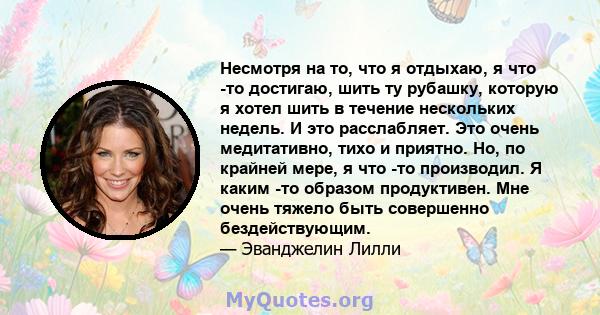 Несмотря на то, что я отдыхаю, я что -то достигаю, шить ту рубашку, которую я хотел шить в течение нескольких недель. И это расслабляет. Это очень медитативно, тихо и приятно. Но, по крайней мере, я что -то производил.