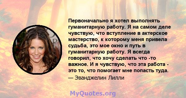 Первоначально я хотел выполнять гуманитарную работу. Я на самом деле чувствую, что вступление в актерское мастерство, к которому меня привела судьба, это мое окно и путь в гуманитарную работу. Я всегда говорил, что хочу 