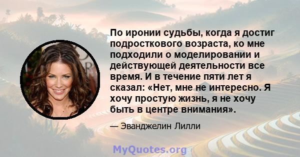 По иронии судьбы, когда я достиг подросткового возраста, ко мне подходили о моделировании и действующей деятельности все время. И в течение пяти лет я сказал: «Нет, мне не интересно. Я хочу простую жизнь, я не хочу быть 