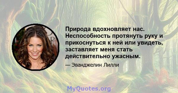 Природа вдохновляет нас. Неспособность протянуть руку и прикоснуться к ней или увидеть, заставляет меня стать действительно ужасным.